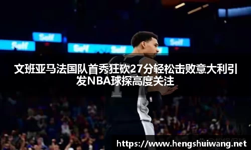 文班亚马法国队首秀狂砍27分轻松击败意大利引发NBA球探高度关注